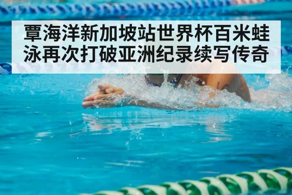 覃海洋新加坡站世界杯百米蛙泳再次打破亚洲纪录续写传奇