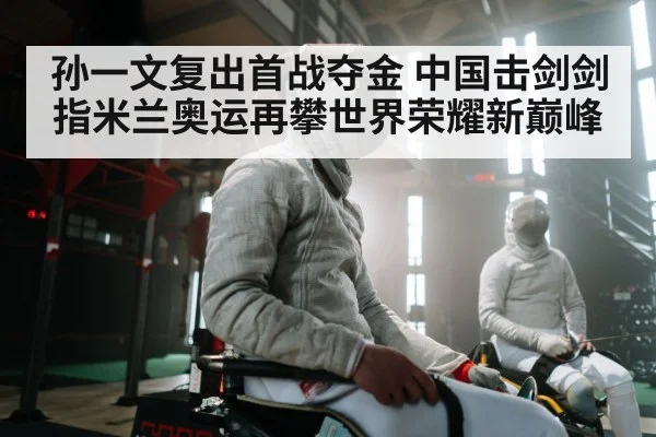 孙一文复出首战夺金 中国击剑剑指米兰奥运再攀世界荣耀新巅峰